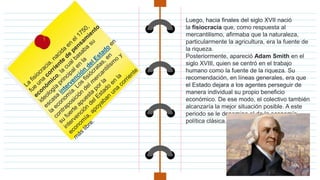 Luego, hacia finales del siglo XVII nació
la fisiocracia que, como respuesta al
mercantilismo, afirmaba que la naturaleza,
particularmente la agricultura, era la fuente de
la riqueza.
Posteriormente, apareció Adam Smith en el
siglo XVIII, quien se centró en el trabajo
humano como la fuente de la riqueza. Su
recomendación, en líneas generales, era que
el Estado dejara a los agentes perseguir de
manera individual su propio beneficio
económico. De ese modo, el colectivo también
alcanzaría la mejor situación posible. A este
periodo se le denomina el de la economía
política clásica.
 