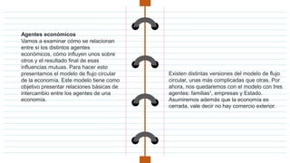 Agentes económicos
Vamos a examinar cómo se relacionan
entre sí los distintos agentes
económicos, cómo influyen unos sobre
otros y el resultado final de esas
influencias mutuas. Para hacer esto
presentamos el modelo de flujo circular
de la economía. Este modelo tiene como
objetivo presentar relaciones básicas de
intercambio entre los agentes de una
economía.
Existen distintas versiones del modelo de flujo
circular, unas más complicadas que otras. Por
ahora, nos quedaremos con el modelo con tres
agentes: familias¹, empresas y Estado.
Asumiremos además que la economía es
cerrada, vale decir no hay comercio exterior.
 