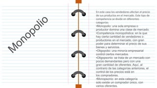 En este caso los vendedores afectan el precio
de sus productos en el mercado. Este tipo de
competencia se divide en diferentes
categorías:
•Monopolio: una sola empresa o
productor domina una clase de mercado.
•Competencia monopolística: en la que
hay cierta cantidad de vendedores o
productores en el mercado, con gran
poder para determinar el precio de sus
bienes y servicios.
•Oligopolio: una minoría empresarial
control ciertos mercados.
•Oligopsonio: se trata de un mercado con
pocos demandantes pero con una
gran cantidad de oferentes. Aquí, al
contrario de las categorías anteriores, el
control de los precios está en
los compradores.
•Monopsonio: en esta categoría
solo existe un comprador único, con
varios oferentes.
 