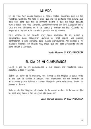 19
MI VIDA
En mi vida hay cosas buenas y cosas malas. Supongo que en las
vuestras, también. No fallo si digo que me he portado mal alguna que
otra vez, pero que tire la primera piedra el que no haya pecado
nunca. Llevo una vida sencilla, conformándome así con cualquier cosa.
Una de mis aficiones es ir de pesca y montar en bici. Cuando no
hago esto, ayudo a mi abuelo a plantar en el terreno.
Este verano lo he pasado muy bien, rodeado de mi familia y
estudiando para recuperar, aunque al final repetí. Mis padres
contrataron a una persona para clases particulares. Así conocí a mi
maestro Ricardo, un chaval muy majo que me está ayudando mucho
para volver a aprobar.
Mario Moreno. 1º ESO PROGRESA
EL DÍA DE MI CUMPLEAÑOS
Llegó el día de mi cumpleaños y mis padres me regalaron ropa,
zapatos, videos y juegos.
Sobre las ocho de la mañana, nos fuimos a Isla Mágica a pasar todo
el día con la familia y amigos. Nos montamos en un montón de
atracciones y nos fuimos a comer. Después, para relajarnos, dimos un
paseo en barco.
Salimos de Isla Mágica, alrededor de la nueve o diez de la noche. ¡Me
lo pasé muy bien y fue un gran día para mí!
Juan Manuel Lorente. 1º ESO PROGRESA
 