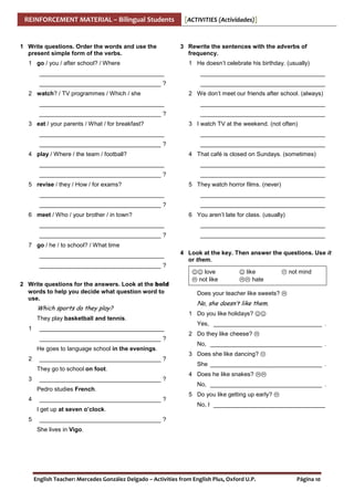 REINFORCEMENT MATERIAL – Bilingual Students

1 Write questions. Order the words and use the
present simple form of the verbs.
1 go / you / after school? / Where

[ACTIVITIES (Actividades)]

3 Rewrite the sentences with the adverbs of
frequency.
1 He doesn’t celebrate his birthday. (usually)

______________________________________

______________________________________

_____________________________________ ?

______________________________________

2 watch? / TV programmes / Which / she

2 We don’t meet our friends after school. (always)

______________________________________

______________________________________

_____________________________________ ?

______________________________________

3 eat / your parents / What / for breakfast?

3 I watch TV at the weekend. (not often)

______________________________________

______________________________________

_____________________________________ ?

______________________________________

4 play / Where / the team / football?

4 That café is closed on Sundays. (sometimes)

______________________________________

______________________________________

_____________________________________ ?

______________________________________

5 revise / they / How / for exams?

5 They watch horror films. (never)

______________________________________

______________________________________

_____________________________________ ?

______________________________________

6 meet / Who / your brother / in town?

6 You aren’t late for class. (usually)

______________________________________

______________________________________

_____________________________________ ?

______________________________________

7 go / he / to school? / What time
______________________________________

4 Look at the key. Then answer the questions. Use it
or them.

_____________________________________ ?

☺☺ love
2 Write questions for the answers. Look at the bold
words to help you decide what question word to
use.

Which sports do they play?
They play basketball and tennis.
1

______________________________________
_____________________________________ ?
He goes to language school in the evenings.

2

_____________________________________ ?
They go to school on foot.

3

_____________________________________ ?
Pedro studies French.

4

_____________________________________ ?
I get up at seven o’clock.

5

not like

☺ like

not mind

hate

Does your teacher like sweets?

No, she doesn’t like them.
1 Do you like holidays? ☺☺
Yes, _________________________________ .
2 Do they like cheese?
No, __________________________________ .
3 Does she like dancing?
She __________________________________ .
4 Does he like snakes?
No, __________________________________ .
5 Do you like getting up early?
No, I __________________________________

_____________________________________ ?
She lives in Vigo.

English Teacher: Mercedes González Delgado – Activities from English Plus, Oxford U.P.

Página 10

 