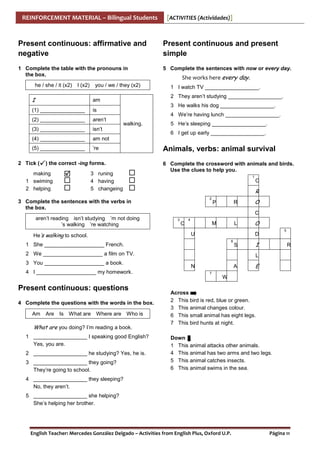 REINFORCEMENT MATERIAL – Bilingual Students

[ACTIVITIES (Actividades)]

Present continuous: affirmative and
negative

Present continuous and present
simple

1 Complete the table with the pronouns in
the box.

5 Complete the sentences with now or every day.

he / she / it (x2)

I (x2)

you / we / they (x2)

I

is

(2) _______________

aren’t

(3) _______________

isn’t

(4) _______________

am not

(5) _______________

1 I watch TV __________________.
2 They aren’t studying __________________.

am

(1) _______________

She works here every day.

’re

2 Tick (

3 He walks his dog __________________.
4 We’re having lunch __________________.
walking.

) the correct -ing forms.

making
1 swiming
2 helping

3 runing
4 having
5 changeing

5 He’s sleeping __________________.
6 I get up early __________________.

Animals, verbs: animal survival
6 Complete the crossword with animals and birds.
Use the clues to help you.
1

C

R
2

3 Complete the sentences with the verbs in
the box.

R

P

O
C

aren’t reading isn’t studying ’m not doing
’s walking ’re watching
He’s walking to school.

3

C

4

M

L

U
6

S

2 We ____________________ a film on TV.
4 I ____________________ my homework.

Present continuous: questions
4 Complete the questions with the words in the box.
Am

Are Is What are Where are Who is

What are you doing? I’m reading a book.
1 __________________ I speaking good English?
Yes, you are.
2 __________________ he studying? Yes, he is.
3 __________________ they going?
They’re going to school.

5

D

1 She ____________________ French.
3 You ____________________ a book.

O

I

R

L
N

A
7

E

W

Across
2 This bird is red, blue or green.
3 This animal changes colour.
6 This small animal has eight legs.
7 This bird hunts at night.
Down
1 This animal attacks other animals.
4 This animal has two arms and two legs.
5 This animal catches insects.
6 This animal swims in the sea.

4 __________________ they sleeping?
No, they aren’t.
5 __________________ she helping?
She’s helping her brother.

English Teacher: Mercedes González Delgado – Activities from English Plus, Oxford U.P.

Página 11

 