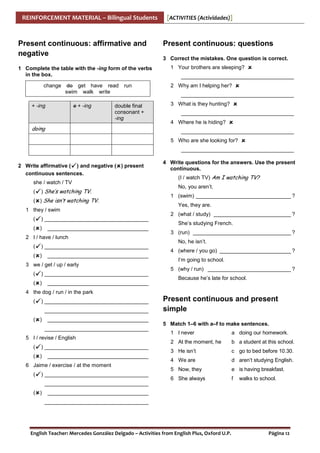 REINFORCEMENT MATERIAL – Bilingual Students

Present continuous: affirmative and
negative
1 Complete the table with the -ing form of the verbs
in the box.
change

do get have read run
swim walk write

+ -ing

e + -ing

double final
consonant +
-ing

doing

[ACTIVITIES (Actividades)]

Present continuous: questions
3 Correct the mistakes. One question is correct.
1 Your brothers are sleeping?
______________________________________
2 Why am I helping her?
______________________________________
3 What is they hunting?
______________________________________
4 Where he is hiding?
______________________________________
5 Who are she looking for?
______________________________________

2 Write affirmative ( ) and negative ( ) present
continuous sentences.
she / watch / TV
(

) She’s watching TV.

( ) She isn’t watching TV.
1 they / swim
(

) ___________________________________

( )

__________________________________

2 I / have / lunch
(

) ___________________________________

( )

__________________________________

3 we / get / up / early
(

) ___________________________________

( )

__________________________________

4 Write questions for the answers. Use the present
continuous.
(I / watch TV) Am I watching TV?
No, you aren’t.
1 (swim) ________________________________ ?
Yes, they are.
2 (what / study) __________________________ ?
She’s studying French.
3 (run) _________________________________ ?
No, he isn’t.
4 (where / you go) ________________________ ?
I’m going to school.
5 (why / run) ____________________________ ?
Because he’s late for school.

4 the dog / run / in the park
(

) ___________________________________
___________________________________

( )

__________________________________
___________________________________

5 I / revise / English
(

) ___________________________________

( )

__________________________________

6 Jaime / exercise / at the moment
(

) ___________________________________

Present continuous and present
simple
5 Match 1–6 with a–f to make sentences.
1 I never

a doing our homework.

2 At the moment, he

b a student at this school.

3 He isn’t

c go to bed before 10.30.

4 We are

d aren’t studying English.

5 Now, they

e is having breakfast.

6 She always

f

walks to school.

___________________________________
( )

__________________________________
___________________________________

English Teacher: Mercedes González Delgado – Activities from English Plus, Oxford U.P.

Página 12

 