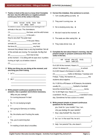 REINFORCEMENT MATERIAL – Bilingual Students

1 Twelve o’clock at the zoo is a busy time! Complete
the text. Use the affirmative or negative present
continuous form of the verbs in the box.

climb not eat not fly have look
run sleep swim
At twelve o’clock, many visitors are looking at the

[ACTIVITIES (Actividades)]

4 Correct the mistakes. One sentence is correct.
1 I am usually getting up early.
2 They aren’t running now.
3 He is studying every day.

animals in the zoo. The chameleons
(1) _________________ the trees, and the wild horses

4 We don’t read at the moment.

(2) _________________ in the park –
they’re very fast! The polar bear

5 The seals are often eating fish.

(3) _________________ in the pool. Many
animals (4) _________________ lunch, but

6 They make dinner now.

the lions (5) _________________ any food,
because they always have a very big breakfast. Not all
of the animals are moving. For example, the Big Owl
(6) _________________ from tree to tree

5 Complete the text about Hasan’s morning. Use the
present simple or present continuous form of the
verbs in the box.

at the moment – it is sitting with its eyes shut. It prefers
hunting at night, so at twelve o’clock it

eat

not eat play (x2) study
teach walk (x2)

(7) _________________.
It’s 8.30! At the moment, Hasan (1) _____________ to
2 Write one thing you are doing at the moment, and
one thing you aren’t doing.
1 (

) I __________________________________
______________________________________

2 ( ) I __________________________________
______________________________________
______________________________________
3 Write present continuous questions for the
answers. Use a question word where necessary.

school. He always (2) _____________ to school.
It’s 9.00! Hasan’s first lesson is maths. He
(3) _____________ maths on Mondays, Tuesdays and
Fridays. Today, the teacher (4) _____________ the
students about algebra.
It’s 11.00! It’s a PE lesson. In PE lessons, the students
usually (5) _____________ football or handball,
but at the moment they (6) _____________ tennis.
It’s 12.30! Right now, Hasan (7) _____________

Why are you running?

a sandwich. He (8) _____________ a sandwich every

I’m running because I’m late!

day. Sometimes he has a pizza or a salad.

1 ?
No, I’m not studying tonight.
2 ?
He’s going to Germany on holiday.
3 ?
No, the sharks aren’t hunting the seals.
4 ?
Yes, you’re swimming fast.
5 ?
I’m reading a book about crocodiles.

6 Write present simple or present continuous
questions for the answers.
you / look for / your mobile? Yes, I am.

Are you looking for your mobile?
1 they / play football? No, they don’t.
_ ____________________________________ ?
2 he / run / in the race? No, he isn’t.
_______________________________________?
3 help / her parents? No, she doesn’t.

_______________________________________?

English Teacher: Mercedes González Delgado – Activities from English Plus, Oxford U.P.

Página 13

 
