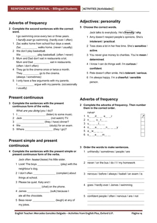 REINFORCEMENT MATERIAL – Bilingual Students

Adverbs of frequency
2 Complete the second sentences with the correct
word.

1
2
3

4

5

Adjectives: personality
5 Choose the correct words.
Jack talks to everybody. He’s friendly / shy.

I go swimming once every two or three years.
I hardly ever go swimming. (hardly ever / often)
Zac walks home from school four days a week.
Zac ____________ walks home. (never / usually)
We don’t play basketball.
We ____________ play basketball. (often / never)
Mum and Dad don’t eat in restaurants a lot.
Mum and Dad ____________ eat in restaurants.
(often / don’t often)
They go to the cinema once or twice a month.
They ____________ go to the cinema.
(always / sometimes)
I only have a few arguments with my parents.
I ____________ argue with my parents. (occasionally
/ usually)

Present continuous
3 Complete the sentences with the present
continuous form of the verbs.
1
2
3
4
5

[ACTIVITIES (Actividades)]

What are you doing (you / do)?
I _____________________ (listen) to some music.
Jack _____________________ (not watch) TV.
_____________________ (they / have) dinner?
We _____________________ (study) for an exam.
Where _____________________ (they / go)?

Present simple and present
continuous
4 Complete the sentences with the present simple or
present continuous form of the verbs.
Jack often teases (tease) his little sister.
1 Look! The boys _________________ (play) with the
neighbour’s dog.
2 I don’t often _________________ (complain) about
things at school.
3 Please be quiet. Katy and I
_________________ (chat) on the phone.
4 James _________________ (sulk) because I
ate all the chocolate.
5 Bess never _________________ (laugh) at any of
my jokes.

1 Amy doesn’t respect people’s opinions. She’s
intolerant / practical.
2 Tess does a lot in her free time. She’s sensitive /
active.
3 You never give money to charities. You’re mean /
determined.
4 I know I can do things well. I’m curious /
confident.
5 Pete doesn’t often smile. He’s tolerant / serious.
6 I’m always happy. I’m a cheerful / sensible
person.

Adverbs of frequency
2 Complete the adverbs of frequency. Then number
them in the correct order.
1
2
3
4
5
6

ne ver
h__ __d__ __ e__ __r
n__ __ o__t__ __
u__ __ __l__ __
o__ __a__ __ __n__ __ __y
a__w__ __ __
s__ __e__ __m__ __

7

3 Order the words to make sentences.
1 unfriendly / sometimes / people / are
___________________________________________
___________________________________________
2 never / on the bus / do / I / my homework
___________________________________________
___________________________________________
3 nervous / before / always / Isabel / an exam / is
___________________________________________
___________________________________________
4 goes / hardly ever / James / swimming
___________________________________________
___________________________________________
5 confident people / often / nervous / are / not
___________________________________________
___________________________________________

English Teacher: Mercedes González Delgado – Activities from English Plus, Oxford U.P.

Página 14

 