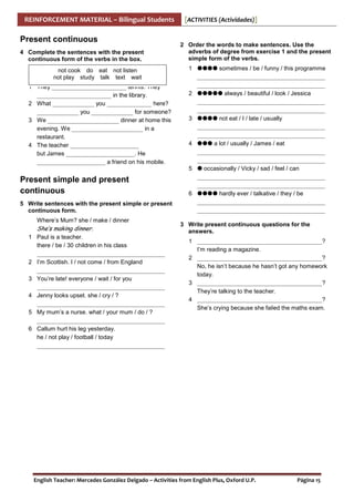 REINFORCEMENT MATERIAL – Bilingual Students

Present continuous
4 Complete the sentences with the present
continuous form of the verbs in the box.
not cook do eat not listen
not play study talk text wait
1 They _________________________ tennis. They
_________________________ in the library.
2 What ______________ you _______________ here?
______________ you ______________ for someone?
3 We ________________________ dinner at home this
evening. We ________________________ in a
restaurant.
4 The teacher _______________________
but James _______________________. He
_______________________ a friend on his mobile.

[ACTIVITIES (Actividades)]

2 Order the words to make sentences. Use the
adverbs of degree from exercise 1 and the present
simple form of the verbs.
1

2

3

4

5

Present simple and present
continuous
5 Write sentences with the present simple or present
continuous form.
Where’s Mum? she / make / dinner

She’s making dinner.
1 Paul is a teacher.
there / be / 30 children in his class
___________________________________________
2 I’m Scottish. I / not come / from England
___________________________________________
3 You’re late! everyone / wait / for you
___________________________________________
4 Jenny looks upset. she / cry / ?
___________________________________________
5 My mum’s a nurse. what / your mum / do / ?
___________________________________________
6 Callum hurt his leg yesterday.
he / not play / football / today
___________________________________________

6

sometimes / be / funny / this programme
___________________________________________
___________________________________________
always / beautiful / look / Jessica
___________________________________________
___________________________________________
not eat / I / late / usually
___________________________________________
___________________________________________
a lot / usually / James / eat
___________________________________________
___________________________________________
occasionally / Vicky / sad / feel / can
___________________________________________
___________________________________________
hardly ever / talkative / they / be
___________________________________________
___________________________________________

3 Write present continuous questions for the
answers.
1 __________________________________________?
I’m reading a magazine.
2 __________________________________________?
No, he isn’t because he hasn’t got any homework
today.
3 __________________________________________?
They’re talking to the teacher.
4 __________________________________________?
She’s crying because she failed the maths exam.

English Teacher: Mercedes González Delgado – Activities from English Plus, Oxford U.P.

Página 15

 