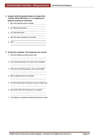 REINFORCEMENT MATERIAL – Bilingual Students

[ACTIVITIES (Actividades)]

4 Imagine what the people below are doing at the
moment. Write affirmative ( ) or negative ( )
present continuous sentences.
1 ( ) The Spanish prime minister ______________
_________________________________________ .
2 ( ) My favourite actor ______________________
_________________________________________ .
3 ( ) My best friend __________________________
_________________________________________ .
4 ( ) The other students in my class ___________
______________________________________ .
5 ( ) I __________________________________
______________________________________ .

5 Correct the mistakes. Two sentences are correct.
1 We don’t getting up early every day.
__________________________________________
__________________________________________
2 I am never listening to her when she complains.
__________________________________________
__________________________________________
3 What are you thinking about Jen’s personality?
__________________________________________
__________________________________________
4 Who is sitting next to you today?
__________________________________________
__________________________________________
5 The boys tease Ben because he’s got a black eye.
__________________________________________
__________________________________________
6 She doesn’t like him because he’s arrogant.
__________________________________________
__________________________________________
7 I’m eating in a restaurant about three times a year.

English Teacher: Mercedes González Delgado – Activities from English Plus, Oxford U.P.

Página 16

 