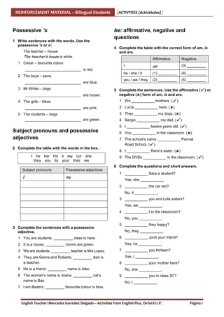 REINFORCEMENT MATERIAL – Bilingual Students

Possessive ’s
1 Write sentences with the words. Use the
possessive ’s or s’.
The teacher – house

[ACTIVITIES (Actividades)]

be: affirmative, negative and
questions
4 Complete the table with the correct form of am, is
and are.

The teacher’s house is white.

Affirmative

Negative

I

am

(3) _________

he / she / it

1 César – favourite colour

(1) _________

(4) _________

you / we / they

(2) _________

(5) _________

___________________________ is red.
2 The boys – pens
___________________________ are blue.
3 Mr White – dogs
___________________________ are brown.

5 Complete the sentences. Use the affirmative (
negative ( ) form of am, is and are.
1 We ___________ brothers. (

4 The girls – bikes
___________________________ are pink.
5 The students – bags
___________________________ are green.

)

2 Lucía ___________ here. ( )
3 They ___________ my dogs. ( )
4 Sergio ___________ my dad. (

)

5 I ___________ twelve years old. (

Subject pronouns and possessive
adjectives
2 Complete the table with the words in the box.
I he her his it my our she
they you its your their we

) or

)

6 You ___________ in the classroom. ( )
7 The school’s name ___________ Pannal
Road School. ( )
8 I ___________ Remi’s sister. ( )
9 The DVDs ___________ in the classroom. (

)

6 Complete the questions and short answers.
Subject pronouns

Possessive adjectives

I

my

1 ___________ Sara a student?
Yes, she ___________.
2 ___________ the car red?
No, it ___________.
3 ___________ you and Lola sisters?
Yes, we ___________.
4 ___________ I in the classroom?
No, you ___________.

3 Complete the sentences with a possessive
adjective.
1 You are students. _________ class is here.
2 It is a house. _________ rooms are green.
3 We are students. _________ teacher is Mrs Lopez.
4 They are Gema and Roberto. _________ dad is
a teacher.
5 He is a friend. _________ name is Alex.
6 The woman’s name is Joana. _________ cat’s
name is Bas.

5 ___________ they happy?
No, they ___________.
6 ___________ Jordi your friend?
Yes, he ___________.
7 ___________ you thirteen?
Yes, I ___________.
8 ___________ your mother here?
No, she ___________.
9 ___________ you in class 2C?
No, I ___________.

7 I am Beatriz. _________ favourite colour is blue.

English Teacher: Mercedes González Delgado – Activities from English Plus, Oxford U.P.

Página 1

 