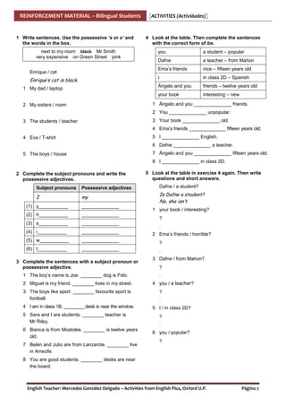 REINFORCEMENT MATERIAL – Bilingual Students

1 Write sentences. Use the possessive ’s or s’ and
the words in the box.
next to my room black Mr Smith
very expensive on Green Street pink

[ACTIVITIES (Actividades)]

4 Look at the table. Then complete the sentences
with the correct form of be.

a teacher – from Mahon
nice – fifteen years old
in class 2D – Spanish

Ángelo and you

friends – twelve years old

your book

1 My dad / laptop

Dafne

I

Enrique’s cat is black.

a student – popular

Ema’s friends

Enrique / cat

you

interesting – new

1 Ángelo and you ______________ friends.

2 My sisters / room

2 You ______________ unpopular.
3 Your book ______________ old.

3 The students / teacher

4 Ema’s friends ______________ fifteen years old.
5 I ______________ English.

4 Eva / T-shirt

6 Dafne ______________ a teacher.
7 Ángelo and you ______________ fifteen years old.

5 The boys / house

8 I ______________ in class 2D.
2 Complete the subject pronouns and write the
possessive adjectives.

5 Look at the table in exercise 4 again. Then write
questions and short answers.

Subject pronouns

Possessive adjectives

Dafne / a student?

I

my

Is Dafne a student?
No, she isn’t.

(1) y___________

______________

(2) h___________

______________

(3) s___________

______________

(4) i___________

______________

(5) w___________

______________

(6) t___________

______________

3 Complete the sentences with a subject pronoun or
possessive adjective.
1 The boy’s name is Joe. ________ dog is Fido.
2 Miguel is my friend. ________ lives in my street.
3 The boys like sport. ________ favourite sport is
football.
4 I am in class 1B. ________ desk is near the window.
5 Sara and I are students. ________ teacher is
Mr Riley.
6 Bianca is from Mostoles. ________ is twelve years
old.
7 Belén and Julio are from Lanzarote. ________ live
in Arrecife.

1 your book / interesting?
?
.
2 Ema’s friends / horrible?
?
.
3 Dafne / from Mahon?
?
.
4 you / a teacher?
?
.
5 I / in class 2D?
?
.
6 you / popular?
?

8 You are good students. ________ desks are near
the board.

English Teacher: Mercedes González Delgado – Activities from English Plus, Oxford U.P.

Página 2

 