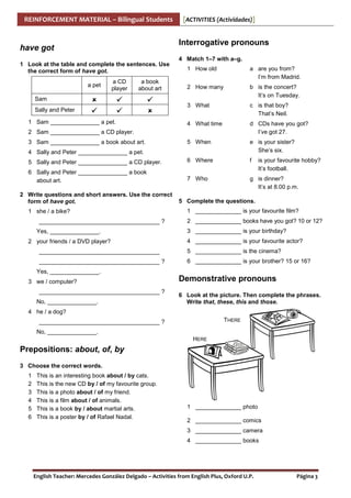 REINFORCEMENT MATERIAL – Bilingual Students

[ACTIVITIES (Actividades)]

Interrogative pronouns

have got
1 Look at the table and complete the sentences. Use
the correct form of have got.

4 Match 1–7 with a–g.
1 How old

a are you from?
I’m from Madrid.

2 How many

b is the concert?
It’s on Tuesday.

3 What

c is that boy?
That’s Neil.

4 What time

d CDs have you got?
I’ve got 27.

5 When

e is your sister?
She’s six.

5 Sally and Peter _______________ a CD player.

6 Where

f

6 Sally and Peter _______________ a book
about art.

7 Who

g is dinner?
It’s at 8.00 p.m.

a pet

a CD
player

a book
about art

Sam
Sally and Peter
1 Sam _______________ a pet.
2 Sam _______________ a CD player.
3 Sam _______________ a book about art.
4 Sally and Peter _______________ a pet.

2 Write questions and short answers. Use the correct
form of have got.
1 she / a bike?
_____________________________________ ?
Yes, _______________.
2 your friends / a DVD player?

is your favourite hobby?
It’s football.

5 Complete the questions.
1 ______________ is your favourite film?
2 ______________ books have you got? 10 or 12?
3 ______________ is your birthday?
4 ______________ is your favourite actor?

_____________________________________ ?

5 ______________ is the cinema?

_____________________________________ ?

6 ______________ is your brother? 15 or 16?

Yes, _______________.
3 we / computer?
_____________________________________ ?
No, _______________.

Demonstrative pronouns
6 Look at the picture. Then complete the phrases.
Write that, these, this and those.

4 he / a dog?
THERE

_____________________________________ ?
No, _______________.
HERE

Prepositions: about, of, by
3 Choose the correct words.
1
2
3
4
5
6

This is an interesting book about / by cats.
This is the new CD by / of my favourite group.
This is a photo about / of my friend.
This is a film about / of animals.
This is a book by / about martial arts.
This is a poster by / of Rafael Nadal.

1 ______________ photo
2 ______________ comics
3 ______________ camera
4 ______________ books

English Teacher: Mercedes González Delgado – Activities from English Plus, Oxford U.P.

Página 3

 