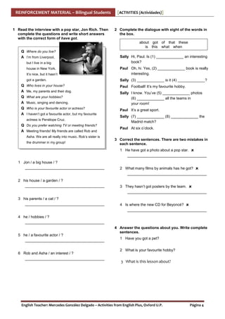 REINFORCEMENT MATERIAL – Bilingual Students

1 Read the interview with a pop star, Jon Rich. Then
complete the questions and write short answers
with the correct form of have got.

[ACTIVITIES (Actividades)]

2 Complete the dialogue with eight of the words in
the box.
about got of that these
is this what when

Q Where do you live?
A I’m from Liverpool,
but I live in a big

Sally Hi, Paul. Is (1) _____________ an interesting
book?

It’s nice, but it hasn’t

Paul Oh, hi. Yes, (2) _____________ book is really
interesting.

got a garden.

Sally (3) _____________ is it (4) _____________?

house in New York.

Q Who lives in your house?

Paul Football! It’s my favourite hobby.

A Me, my parents and their dog.
A Music, singing and dancing.

Sally I know. You’ve (5) _____________ photos
(6) _____________ all the teams in
your room!

Q Who is your favourite actor or actress?

Paul It’s a great sport.

Q What are your hobbies?

A I haven’t got a favourite actor, but my favourite
actress is Penélope Cruz.

Q Do you prefer watching TV or meeting friends?
A Meeting friends! My friends are called Rob and
Asha. We are all really into music. Rob’s sister is
the drummer in my group!

Sally (7) _____________ (8) _____________ the
Madrid match?
Paul At six o’clock.
3 Correct the sentences. There are two mistakes in
each sentence.
1 He have got a photo about a pop star.
______________________________________

1 Jon / a big house / ?
______________________________________
2 his house / a garden / ?
______________________________________
3 his parents / a cat / ?
______________________________________

2 What many films by animals has he got?
______________________________________
3 They hasn’t got posters by the team.
______________________________________
4 Is where the new CD for Beyoncé?
______________________________________

4 he / hobbies / ?
______________________________________
5 he / a favourite actor / ?
______________________________________
6 Rob and Asha / an interest / ?
______________________________________

4 Answer the questions about you. Write complete
sentences.
1 Have you got a pet?
2 What is your favourite hobby?

3 What is this lesson about?

English Teacher: Mercedes González Delgado – Activities from English Plus, Oxford U.P.

Página 4

 