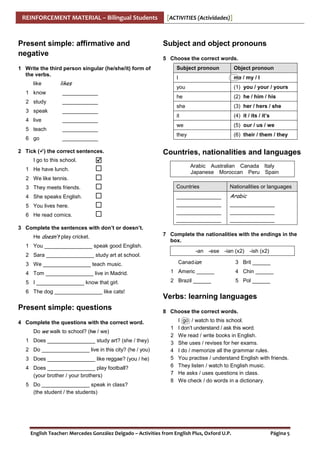 REINFORCEMENT MATERIAL – Bilingual Students

Present simple: affirmative and
negative

[ACTIVITIES (Actividades)]

Subject and object pronouns
5 Choose the correct words.
Subject pronoun

like
1 know
2 study
3 speak
4 live
5 teach
6 go

____________

2 Tick ( ) the correct sentences.

(5) our / us / we

they

____________

(4) it / its / it’s

we

____________

(3) her / hers / she

it

____________

(2) he / him / his

she

____________

(1) you / your / yours

he

____________

me / my / I

you

likes

Object pronoun

I

1 Write the third person singular (he/she/it) form of
the verbs.

(6) their / them / they

Countries, nationalities and languages

I go to this school.
1 He have lunch.

Arabic Australian words the
6 Complete the table with theCanadain Italy box.
Japanese Moroccan Peru Spain

2 We like tennis.
3 They meets friends.

Countries

Nationalities or languages

4 She speaks English.

_______________
_______________
_______________
_______________

Arabic

5 You lives here.
6 He read comics.

_______________
_______________
_______________

3 Complete the sentences with don’t or doesn’t.
He doesn’t play cricket.

7 Complete the nationalities with the endings in the
box.

1 You ________________ speak good English.
-an -ese -ian (x2)

2 Sara ________________ study art at school.

Canadian

3 We ________________ teach music.

-ish (x2)

3 Brit ______

4 Tom ________________ live in Madrid.

1 Americ ______

4 Chin ______

5 I ________________ know that girl.

2 Brazil ______

5 Pol ______

6 The dog ________________ like cats!

Present simple: questions

Verbs: learning languages
8 Choose the correct words.

4 Complete the questions with the correct word.
Do we walk to school? (he / we)
1 Does ________________ study art? (she / they)
2 Do ________________ live in this city? (he / you)
3 Does ________________ like reggae? (you / he)
4 Does ________________ play football?
(your brother / your brothers)
5 Do ________________ speak in class?
(the student / the students)

1
2
3
4
5
6
7
8

I go / watch to this school.
I don’t understand / ask this word.
We read / write books in English.
She uses / revises for her exams.
I do / memorize all the grammar rules.
You practise / understand English with friends.
They listen / watch to English music.
He asks / uses questions in class.
We check / do words in a dictionary.

English Teacher: Mercedes González Delgado – Activities from English Plus, Oxford U.P.

Página 5

 