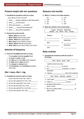 REINFORCEMENT MATERIAL – Bilingual Students

[ACTIVITIES (Actividades)]

Present simple with wh- questions

Seasons and months

1 Complete the questions with do or does.

5 Match 1–3 with a–d to make seasons.

How do you travel to school?
1 What ____ people celebrate on 25th December?
2 When ____ the film start?

spr
1 sum
2 aut
3 win

a
b
c
d

umn
ter
ing
mer

3 Which pop groups ____ you like?
4 Where ____ she go at the weekends?
5 What ____ they eat for breakfast?

6 Write the months in the correct place.
August February December
January July March May October

2 Choose the correct words.
1
2
3
4
5

Where / What do you live?
What / When does the party start?
Which / What does Jorge study?
Who / How do you travel to school?
Which / When festivals do you like?
What / Who do you visit on New Year’s Eve?

January

4 ________________

1 ________________

5 ________________

2 ________________

September

April

6 ________________

3 ________________

November

June

7 ________________

Adverbs of frequency
Daily routines
3 Cross out the bold word that is wrong.
1
2
3
4
5

They usually celebrate usually Diwali.
He never is never horrible.
We often go to Paris often at the weekend.
He often doesn’t often go there.
You always are always early.
We sometimes have sometimes breakfast
at the café.

like + noun, like + -ing
4 Complete the answers with it or them.
Do you like this music? No, I hate it.
1 Do you like watching TV? Yes, I like ________.
2 Do you like weekends? Yes, I love ________.
3 Do you like dancing? Yes, I love ________.
4 Do you like parties? No, I don’t like ________.
5 Do you like cycling? Yes, I like ________.

7 Complete the sentences with the words in
the boxes.
have get up prays

walk

I walk to school every day.
1 He ________________ at church.
2 We ________________ breakfast in a café on
Saturdays.
3 I always ________________ early at the weekend.
bed

dinner

exercise parents

4 I don’t often ________________. I hate sport!
5 I help my ________________ at home.
6 My little brother goes to ________________ at
seven o’clock.
7 My mum usually makes ________________ at
eight o’clock.

English Teacher: Mercedes González Delgado – Activities from English Plus, Oxford U.P.

Página 6

 