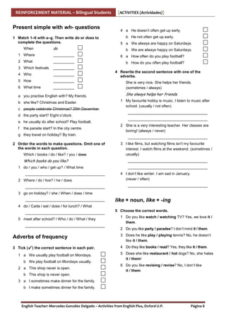 REINFORCEMENT MATERIAL – Bilingual Students

Present simple with wh- questions
1 Match 1–6 with a–g. Then write do or does to
complete the questions.
When

do

[ACTIVITIES (Actividades)]

4 a He doesn’t often get up early.
b He not often get up early.
5 a We always are happy on Saturdays.
b We are always happy on Saturdays.

1 Where

__________

6 a How often do you play football?

2 What

__________

b How do you often play football?

3 Which festivals

__________

4 Who

__________

5 How

__________

6 What time

__________

a you practise English with? My friends.
b she like? Christmas and Easter.
c people celebrate Christmas? 25th December.
d the party start? Eight o’clock.
e he usually do after school? Play football.
f

the parade start? In the city centre.

g they travel on holiday? By train.
2 Order the words to make questions. Omit one of
the words in each question.
Which / books / do / like? / you / does

Which books do you like?
1 do / you / who / get up? / What time
______________________________________
2 Where / do / live? / he / does
______________________________________

4 Rewrite the second sentence with one of the
adverbs.
She is very nice. She helps her friends.
(sometimes / always)

She always helps her friends.
1 My favourite hobby is music. I listen to music after
school. (usually / not often)
______________________________________
______________________________________
2 She is a very interesting teacher. Her classes are
boring! (always / never)
______________________________________
3 I like films, but watching films isn’t my favourite
interest. I watch films at the weekend. (sometimes /
usually)
______________________________________
______________________________________
4 I don’t like winter. I am sad in January.
(never / often)
______________________________________

3 go on holiday? / she / When / does / time
______________________________________

like + noun, like + -ing

4 do / Carla / eat / does / for lunch? / What
______________________________________
5 meet after school? / Who / do / What / they
______________________________________

5 Choose the correct words.
1 Do you like watch / watching TV? Yes, we love it /
them.
2 Do you like party / parades? I don’t mind it / them.

Adverbs of frequency

3 Does he like play / playing tennis? No, he doesn’t
like it / them.

3 Tick (

4 Do they like books / read? Yes, they like it / them.

) the correct sentence in each pair.

1 a We usually play football on Mondays.
b We play football on Mondays usually.
2 a This shop never is open.

5 Does she like restaurant / hot dogs? No, she hates
it / them!
6 Do you like revising / revise? No, I don’t like
it / them.

b This shop is never open.
3 a I sometimes make dinner for the family.
b I make sometimes dinner for the family.

English Teacher: Mercedes González Delgado – Activities from English Plus, Oxford U.P.

Página 8

 