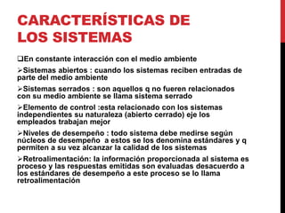 CARACTERÍSTICAS DE 
LOS SISTEMAS 
En constante interacción con el medio ambiente 
Sistemas abiertos : cuando los sistemas reciben entradas de 
parte del medio ambiente 
Sistemas serrados : son aquellos q no fueren relacionados 
con su medio ambiente se llama sistema serrado 
Elemento de control :esta relacionado con los sistemas 
independientes su naturaleza (abierto cerrado) eje los 
empleados trabajan mejor 
Niveles de desempeño : todo sistema debe medirse según 
núcleos de desempeño a estos se los denomina estándares y q 
permiten a su vez alcanzar la calidad de los sistemas 
Retroalimentación: la información proporcionada al sistema es 
proceso y las respuestas emitidas son evaluadas desacuerdo a 
los estándares de desempeño a este proceso se lo llama 
retroalimentación 
 
