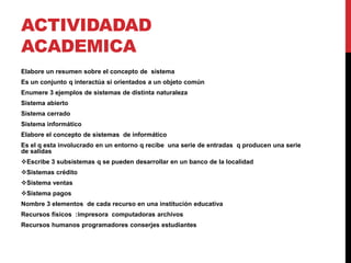 ACTIVIDADAD 
ACADEMICA 
Elabore un resumen sobre el concepto de sistema 
Es un conjunto q interactúa si orientados a un objeto común 
Enumere 3 ejemplos de sistemas de distinta naturaleza 
Sistema abierto 
Sistema cerrado 
Sistema informático 
Elabore el concepto de sistemas de informático 
Es el q esta involucrado en un entorno q recibe una serie de entradas q producen una serie 
de salidas 
Escribe 3 subsistemas q se pueden desarrollar en un banco de la localidad 
Sistemas crédito 
Sistema ventas 
Sistema pagos 
Nombre 3 elementos de cada recurso en una institución educativa 
Recursos físicos :impresora computadoras archivos 
Recursos humanos programadores conserjes estudiantes 
 