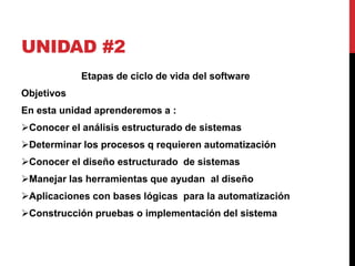 UNIDAD #2 
Etapas de ciclo de vida del software 
Objetivos 
En esta unidad aprenderemos a : 
Conocer el análisis estructurado de sistemas 
Determinar los procesos q requieren automatización 
Conocer el diseño estructurado de sistemas 
Manejar las herramientas que ayudan al diseño 
Aplicaciones con bases lógicas para la automatización 
Construcción pruebas o implementación del sistema 
 