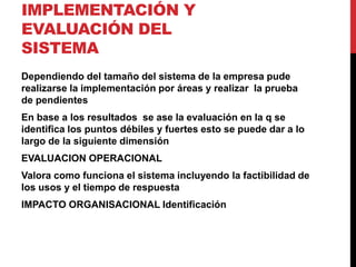 IMPLEMENTACIÓN Y 
EVALUACIÓN DEL 
SISTEMA 
Dependiendo del tamaño del sistema de la empresa pude 
realizarse la implementación por áreas y realizar la prueba 
de pendientes 
En base a los resultados se ase la evaluación en la q se 
identifica los puntos débiles y fuertes esto se puede dar a lo 
largo de la siguiente dimensión 
EVALUACION OPERACIONAL 
Valora como funciona el sistema incluyendo la factibilidad de 
los usos y el tiempo de respuesta 
IMPACTO ORGANISACIONAL Identificación 
 