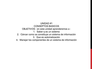 UNIDAD #1 
CONSEPTOS BASICOS 
OBJETIVOS : en esta unidad aprenderemos a : 
1. Saber q es un sistema 
2. Cáncer como se constituye un sistema de información 
3. Que es automatización 
4. Manejar los componentes de un sistema de información 
 