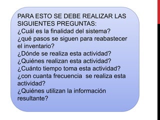 PARA ESTO SE DEBE REALIZAR LAS 
SIGUIENTES PREGUNTAS: 
¿Cuál es la finalidad del sistema? 
¿qué pasos se siguen para reabastecer 
el inventario? 
¿Dónde se realiza esta actividad? 
¿Quiénes realizan esta actividad? 
¿Cuánto tiempo toma esta actividad? 
¿con cuanta frecuencia se realiza esta 
actividad? 
¿Quiénes utilizan la información 
resultante? 
 