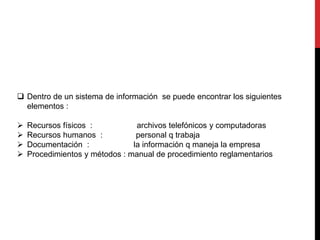  Dentro de un sistema de información se puede encontrar los siguientes 
elementos : 
 Recursos físicos : archivos telefónicos y computadoras 
 Recursos humanos : personal q trabaja 
 Documentación : la información q maneja la empresa 
 Procedimientos y métodos : manual de procedimiento reglamentarios 
 