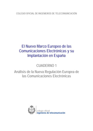COLEGIO OFICIAL DE INGENIEROS DE TELECOMUNICACIÓN
El Nuevo Marco Europeo de las
Comunicaciones Electrónicas y su
Implantación en España
CUADERNO 1
Análisis de la Nueva Regulación Europea de
las Comunicaciones Electrónicas
 