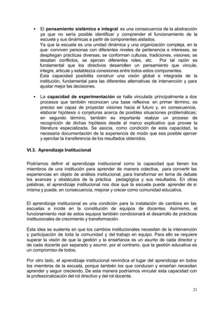 21
• El pensamiento sistémico e integral: es una consecuencia de la abstracción
ya que no sería posible identificar y comprender el funcionamiento de la
escuela y sus dinámicas a partir de componentes aislados.
Ya que la escuela es una unidad dinámica y una organización compleja, en la
que: conviven personas con diferentes niveles de pertenencia e intereses, se
despliegan prácticas diversas; se conforman culturas, tradiciones, visiones; se
desatan conflictos, se ejercen diferentes roles, etc. Por tal razón es
fundamental que los directivos desarrollen un pensamiento que vincule,
integre, articule y establezca conexiones entre todos estos componentes.
Esta capacidad posibilita construir una visión global e integrada de la
institución, fundamental para las diferentes alternativas de intervención y para
ajustar mejor las decisiones.
• La capacidad de experimentación se halla vinculada principalmente a dos
procesos que también reconocen una base reflexiva: en primer término, es
preciso ser capaz de proyectar visiones hacia el futuro y, en consecuencia,
elaborar hipótesis o conjeturas acerca de posibles situaciones problemáticas;
en segundo término, también es importante realizar un proceso de
recognición de dichas hipótesis desde el marco explicativo que provee la
literatura especializada. Se asocia, como condición de esta capacidad, la
necesaria documentación de la experiencia de modo que sea posible ejercer
y ejercitar la transferencia de los resultados obtenidos.
VI.3. Aprendizaje Institucional
Podríamos definir el aprendizaje institucional como la capacidad que tienen los
miembros de una institución para aprender de manera colectiva, para convertir las
experiencias en objeto de análisis institucional, para transformar en tema de debate
los avances y obstáculos de la práctica pedagógica y sus resultados. En otras
palabras, el aprendizaje institucional nos dice que la escuela puede aprender de sí
misma y puede, en consecuencia, mejorar y crecer como comunidad educativa.
El aprendizaje institucional es una condición para la instalación de cambios en las
escuelas e incide en la constitución de equipos de docentes. Asimismo, el
funcionamiento real de estos equipos también condicionará el desarrollo de prácticas
institucionales de crecimiento y transformación.
Esta idea se sustenta en que los cambios institucionales necesitan de la intervención
y participación de toda la comunidad y del trabajo en equipo. Para ello se requiere
superar la visión de que la gestión y la enseñanza es un asunto de cada director y
de cada docente por separado y asumir, por el contrario, que la gestión educativa es
un compromiso de todos.
Por otro lado, el aprendizaje institucional reivindica el lugar del aprendizaje en todos
los miembros de la escuela, porque también los que conducen y enseñan necesitan
aprender y seguir creciendo. De esta manera podríamos vincular esta capacidad con
la profesionalización del rol directivo y del rol docente.
 