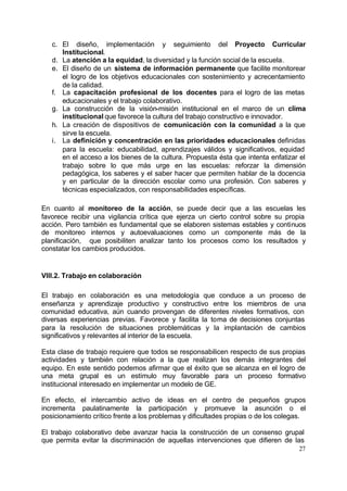 27
c. El diseño, implementación y seguimiento del Proyecto Curricular
Institucional.
d. La atención a la equidad, la diversidad y la función social de la escuela.
e. El diseño de un sistema de información permanente que facilite monitorear
el logro de los objetivos educacionales con sostenimiento y acrecentamiento
de la calidad.
f. La capacitación profesional de los docentes para el logro de las metas
educacionales y el trabajo colaborativo.
g. La construcción de la visión-misión institucional en el marco de un clima
institucional que favorece la cultura del trabajo constructivo e innovador.
h. La creación de dispositivos de comunicación con la comunidad a la que
sirve la escuela.
i. La definición y concentración en las prioridades educacionales definidas
para la escuela: educabilidad, aprendizajes válidos y significativos, equidad
en el acceso a los bienes de la cultura. Propuesta ésta que intenta enfatizar el
trabajo sobre lo que más urge en las escuelas: reforzar la dimensión
pedagógica, los saberes y el saber hacer que permiten hablar de la docencia
y en particular de la dirección escolar como una profesión. Con saberes y
técnicas especializados, con responsabilidades específicas.
En cuanto al monitoreo de la acción, se puede decir que a las escuelas les
favorece recibir una vigilancia crítica que ejerza un cierto control sobre su propia
acción. Pero también es fundamental que se elaboren sistemas estables y continuos
de monitoreo internos y autoevaluaciones como un componente más de la
planificación, que posibiliten analizar tanto los procesos como los resultados y
constatar los cambios producidos.
VIII.2. Trabajo en colaboración
El trabajo en colaboración es una metodología que conduce a un proceso de
enseñanza y aprendizaje productivo y constructivo entre los miembros de una
comunidad educativa, aún cuando provengan de diferentes niveles formativos, con
diversas experiencias previas. Favorece y facilita la toma de decisiones conjuntas
para la resolución de situaciones problemáticas y la implantación de cambios
significativos y relevantes al interior de la escuela.
Esta clase de trabajo requiere que todos se responsabilicen respecto de sus propias
actividades y también con relación a la que realizan los demás integrantes del
equipo. En este sentido podemos afirmar que el éxito que se alcanza en el logro de
una meta grupal es un estímulo muy favorable para un proceso formativo
institucional interesado en implementar un modelo de GE.
En efecto, el intercambio activo de ideas en el centro de pequeños grupos
incrementa paulatinamente la participación y promueve la asunción o el
posicionamiento crítico frente a los problemas y dificultades propias o de los colegas.
El trabajo colaborativo debe avanzar hacia la construcción de un consenso grupal
que permita evitar la discriminación de aquellas intervenciones que difieren de las
 