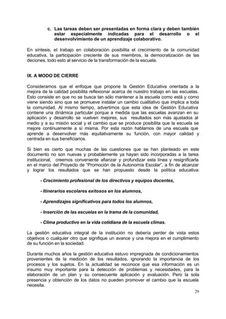 29
c. Las tareas deben ser presentadas en forma clara y deben también
estar especialmente indicadas para el desarrollo o el
desenvolvimiento de un aprendizaje colaborativo.
En síntesis, el trabajo en colaboración posibilita el crecimiento de la comunidad
educativa, la participación creciente de sus miembros, la democratización de las
deciones, todo esto al servicio de la transformación de la escuela.
IX. A MODO DE CIERRE
Consideramos que el enfoque que propone la Gestión Educativa orientada a la
mejora de la calidad posibilita reflexionar acerca de nuestro trabajo en las escuelas.
Esto consiste en que no se busca tan sólo mantener a la escuela como está y como
viene siendo sino que se promueve instalar un cambio cualitativo que implica a toda
la comunidad. Al mismo tiempo, advertimos que esta idea de Gestión Educativa
contiene una dinámica particular porque a medida que las escuelas avanzan en su
aplicación y desarrollo se vuelven mejores, sus resultados son más ajustados al
medio y a su misión social y el cambio que se produce posibilita que la escuela se
mejore continuamente a sí misma. Por esta razón hablamos de una escuela que
aprende a desenvolver más equitativamente su función, con mayor calidad y
centrada en sus beneficiarios.
Si bien es cierto que muchas de las cuestiones que se han planteado en este
documento no son nuevas y probablemente ya hayan sido incorporadas a la tarea
institucional, creemos conveniente afianzar y profundizar esta línea y resignificarla
en el marco del Proyecto de “Promoción de la Autonomía Escolar”, a fin de alcanzar
y lograr los resultados que se han propuesto desde la polìtica educativa:
- Crecimiento profesional de los directivos y equipos docentes,
- Itinerarios escolares exitosos en los alumnos,
- Aprendizajes significativos para todos los alumnos,
- Inserción de las escuelas en la trama de la comunidad,
- Clima productivo en la vida cotidiana de la escuela climas.
La gestión educativa integral de la institución no debería perder de vista estos
objetivos o cualquier otro que signifique un avance y una mejora en el cumplimiento
de su función en la sociedad.
Durante muchos años la gestión educativa estuvo impregnada de condicionamientos
provenientes de la medición de los resultados, ignorando la importancia de los
procesos y los sujetos. En la actualidad se reconoce que esa información es un
insumo muy importante para la detección de problemas y necesidades, para la
elaboración de un plan y su consecuente aplicación y evaluación. Pero la sola
presencia y obtención de los datos no pueden promover el cambio que la escuela
necesita.
 