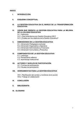 3
INDICE
I. INTRODUCCIÓN
II. ESQUEMA CONCEPTUAL
III. LA GESTIÓN EDUCATIVA EN EL MARCO DE LA TRANSFORMACIÓN
EDUCATIVA
IV. VISION QUE ORIENTA LA GESTION EDUCATIVA PARA LA MEJORA
DE LA CALIDAD EDUCATIVA
IV.1. Definición
IV.2. ¿Qué entendemos por Gestión Educativa (GE)?
IV.3. ¿Cuáles son los objetivos de la Gestión Educativa?
V. DIMENSIONES DE LA GESTIÓN EDUCATIVA
IV.1. Dimensión Pedagógico-curricular
IV.2. Dimensión Organizativa y Operativa
IV.3. Dimensión Administrativa y Financiera
IV.4. Dimensión Comunitaria y Productiva
VI. COMPONENTES DE LA GESTIÓN EDUCATIVA
V.1. Liderazgo
V.2. Pensamiento reflexivo
V.3. Aprendizaje institucional
VII. ACTORES Y NIVELES DE PARTICIPACIÓN
VI.1. Formas de participación
VI.2. Niveles de participación
VIII. HERRAMIENTAS PARA LA GESTIÓN EDUCATIVA
VIII.1. Planificación del cambio y monitoreo de la acción
VIII.2. Trabajo en colaboración
IX. CONCLUSIÓN
X. BIBLIOGRAFÍA
IX. GLOSARIO
 