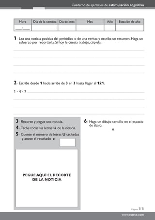 Página 11
www.esteve.com
Cuaderno de ejercicios de estimulación cognitiva
Año Estación de añoDía del mesDía de la semana MesHora
____:____
3- Recorte y pegue una noticia.
4- Tache todas las letras U de la noticia.
5- Cuente el número de letras U tachadas
y anote el resultado
6- Haga un dibujo sencillo en el espacio
de abajo.
6- Haga ul dibujo sencillo en el espacio
de abajo.
2- Escriba desde 1 hacia arriba de 3 en 3 hasta llegar al 121.
1 - 4 - 7
1- Lea una noticia positiva del periódico o de una revista y escriba un resumen. Haga un
esfuerzo por recordarla. Si hoy le cuesta trabajo, cópiela.
PEGUE AQUÍ EL RECORTE
DE LA NOTICIA
 