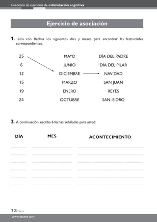 Cuaderno de ejercicios de estimulación cognitiva
12 Página
www.esteve.com
Ejercicio de asociación
1- Una con ﬂechas los siguientes días y meses para encontrar las festividades
correspondientes.
2- A continuación, escriba 6 fechas señaladas para usted:
25 MAYO DÍA DEL PADRE
6 JUNIO DÍA DEL PILAR
12 DICIEMBRE NAVIDAD
15 MARZO SAN JUAN
19 ENERO REYES
24 OCTUBRE SAN ISIDRO
DÍA MES ACONTECIMIENTO
 