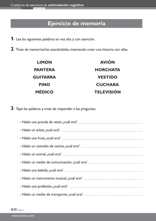 Cuaderno de ejercicios de estimulación cognitiva
60 Página
www.esteve.com
Ejercicio de memoria
1- Lea las siguientes palabras en voz alta y con atención.
2- Trate de memorizarlas asociándolas, intentando crear una historia con ellas.
LIMÓN AVIÓN
PANTERA HORCHATA
GUITARRA VESTIDO
PINO CUCHARA
MÉDICO TELEVISIÓN
3- Tape las palabras y trate de responder a las preguntas.
- Había una prenda de vestir, ¿cuál era?
- Había un árbol, ¿cuál era?
- Había una fruta, ¿cuál era?
- Había un utensilio de cocina, ¿cuál era?
- Había un animal, ¿cuál era?
- Había un medio de comunicación, ¿cuál era?
- Había una bebida, ¿cuál era?
- Había un instrumento musical, ¿cuál era?
- Había una profesión, ¿cuál era?
- Había un medio de transporte, ¿cuál era?
 