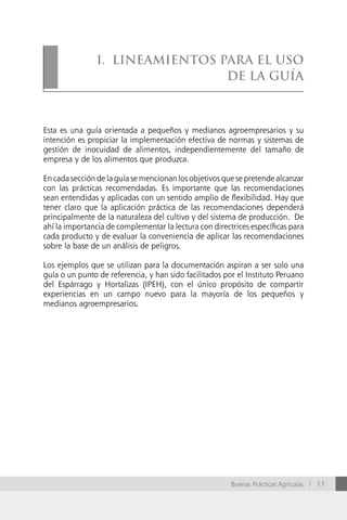 i. Lineamientos Para eL uso
                                de La GuÍa



Esta es una guía orientada a pequeños y medianos agroempresarios y su
intención es propiciar la implementación efectiva de normas y sistemas de
gestión de inocuidad de alimentos, independientemente del tamaño de
empresa y de los alimentos que produzca.

En cada sección de la guía se mencionan los objetivos que se pretende alcanzar
con las prácticas recomendadas. Es importante que las recomendaciones
sean entendidas y aplicadas con un sentido amplio de flexibilidad. Hay que
tener claro que la aplicación práctica de las recomendaciones dependerá
principalmente de la naturaleza del cultivo y del sistema de producción. De
ahí la importancia de complementar la lectura con directrices específicas para
cada producto y de evaluar la conveniencia de aplicar las recomendaciones
sobre la base de un análisis de peligros.

Los ejemplos que se utilizan para la documentación aspiran a ser solo una
guía o un punto de referencia, y han sido facilitados por el Instituto Peruano
del Espárrago y Hortalizas (IPEH), con el único propósito de compartir
experiencias en un campo nuevo para la mayoría de los pequeños y
medianos agroempresarios.




                                                        Buenas Prácticas Agrícolas / 11
 