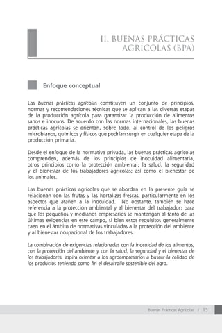 II. BuenAs PráctIcAs
                                       AGrícolAs (BPA)



       Enfoque conceptual

Las buenas prácticas agrícolas constituyen un conjunto de principios,
normas y recomendaciones técnicas que se aplican a las diversas etapas
de la producción agrícola para garantizar la producción de alimentos
sanos e inocuos. De acuerdo con las normas internacionales, las buenas
prácticas agrícolas se orientan, sobre todo, al control de los peligros
microbianos, químicos y físicos que podrían surgir en cualquier etapa de la
producción primaria.

Desde el enfoque de la normativa privada, las buenas prácticas agrícolas
comprenden, además de los principios de inocuidad alimentaria,
otros principios como la protección ambiental; la salud, la seguridad
y el bienestar de los trabajadores agrícolas; así como el bienestar de
los animales.

Las buenas prácticas agrícolas que se abordan en la presente guía se
relacionan con las frutas y las hortalizas frescas, particularmente en los
aspectos que atañen a la inocuidad. No obstante, también se hace
referencia a la protección ambiental y al bienestar del trabajador; para
que los pequeños y medianos empresarios se mantengan al tanto de las
últimas exigencias en este campo, si bien estos requisitos generalmente
caen en el ámbito de normativas vinculadas a la protección del ambiente
y al bienestar ocupacional de los trabajadores.

La combinación de exigencias relacionadas con la inocuidad de los alimentos,
con la protección del ambiente y con la salud, la seguridad y el bienestar de
los trabajadores, aspira orientar a los agroempresarios a buscar la calidad de
los productos teniendo como fin el desarrollo sostenible del agro.




                                                        Buenas Prácticas Agrícolas / 13
 