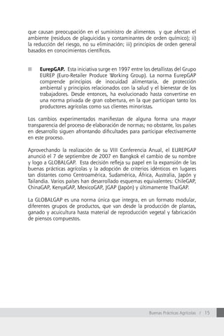que causan preocupación en el suministro de alimentos y que afectan el
ambiente (residuos de plaguicidas y contaminantes de orden químico); ii)
la reducción del riesgo, no su eliminación; iii) principios de orden general
basados en conocimientos científicos.


n    EurepGAP. Esta iniciativa surge en 1997 entre los detallistas del Grupo
     EUREP (Euro-Retailer Produce Working Group). La norma EurepGAP
     comprende principios de inocuidad alimentaria, de protección
     ambiental y principios relacionados con la salud y el bienestar de los
     trabajadores. Desde entonces, ha evolucionado hasta convertirse en
     una norma privada de gran cobertura, en la que participan tanto los
     productores agrícolas como sus clientes minoristas.

Los cambios experimentados manifiestan de alguna forma una mayor
transparencia del proceso de elaboración de normas; no obstante, los países
en desarrollo siguen afrontando dificultades para participar efectivamente
en este proceso.

Aprovechando la realización de su VIII Conferencia Anual, el EUREPGAP
anunció el 7 de septiembre de 2007 en Bangkok el cambio de su nombre
y logo a GLOBALGAP. Esta decisión refleja su papel en la expansión de las
buenas prácticas agrícolas y la adopción de criterios idénticos en lugares
tan distantes como Centroamérica, Sudamérica, áfrica, Australia, Japón y
Tailandia. Varios países han desarrollado esquemas equivalentes: ChileGAP,
ChinaGAP, KenyaGAP, MexicoGAP, JGAP (Japón) y últimamente ThaiGAP.

La GLOBALGAP es una norma única que integra, en un formato modular,
diferentes grupos de productos, que van desde la producción de plantas,
ganado y acuicultura hasta material de reproducción vegetal y fabricación
de piensos compuestos.




                                                      Buenas Prácticas Agrícolas / 15
 