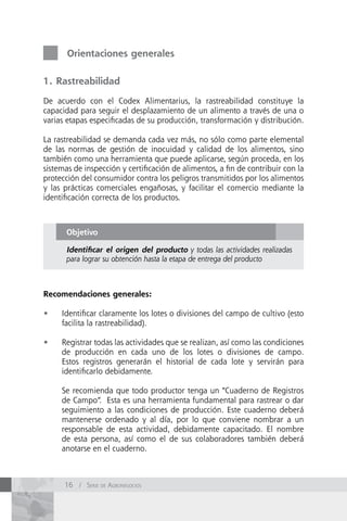 Orientaciones generales

1. Rastreabilidad

De acuerdo con el Codex Alimentarius, la rastreabilidad constituye la
capacidad para seguir el desplazamiento de un alimento a través de una o
varias etapas especificadas de su producción, transformación y distribución.

La rastreabilidad se demanda cada vez más, no sólo como parte elemental
de las normas de gestión de inocuidad y calidad de los alimentos, sino
también como una herramienta que puede aplicarse, según proceda, en los
sistemas de inspección y certificación de alimentos, a fin de contribuir con la
protección del consumidor contra los peligros transmitidos por los alimentos
y las prácticas comerciales engañosas, y facilitar el comercio mediante la
identificación correcta de los productos.



       Objetivo

       Identificar el origen del producto y todas las actividades realizadas
       para lograr su obtención hasta la etapa de entrega del producto



Recomendaciones generales:

•	   Identificar claramente los lotes o divisiones del campo de cultivo (esto
     facilita la rastreabilidad).

•	   Registrar todas las actividades que se realizan, así como las condiciones
     de producción en cada uno de los lotes o divisiones de campo.
     Estos registros generarán el historial de cada lote y servirán para
     identificarlo debidamente.

     Se recomienda que todo productor tenga un “Cuaderno de Registros
     de Campo”. Esta es una herramienta fundamental para rastrear o dar
     seguimiento a las condiciones de producción. Este cuaderno deberá
     mantenerse ordenado y al día, por lo que conviene nombrar a un
     responsable de esta actividad, debidamente capacitado. El nombre
     de esta persona, así como el de sus colaboradores también deberá
     anotarse en el cuaderno.



      16 / Serie de AgronegocioS
 