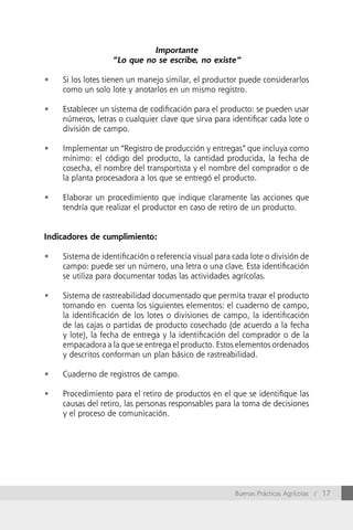 Importante
                   “Lo que no se escribe, no existe”

•	   Si los lotes tienen un manejo similar, el productor puede considerarlos
     como un solo lote y anotarlos en un mismo registro.

•	   Establecer un sistema de codificación para el producto: se pueden usar
     números, letras o cualquier clave que sirva para identificar cada lote o
     división de campo.

•	   Implementar un “Registro de producción y entregas” que incluya como
     mínimo: el código del producto, la cantidad producida, la fecha de
     cosecha, el nombre del transportista y el nombre del comprador o de
     la planta procesadora a los que se entregó el producto.

•	   Elaborar un procedimiento que indique claramente las acciones que
     tendría que realizar el productor en caso de retiro de un producto.


Indicadores de cumplimiento:

•	   Sistema de identificación o referencia visual para cada lote o división de
     campo: puede ser un número, una letra o una clave. Esta identificación
     se utiliza para documentar todas las actividades agrícolas.

•	   Sistema de rastreabilidad documentado que permita trazar el producto
     tomando en cuenta los siguientes elementos: el cuaderno de campo,
     la identificación de los lotes o divisiones de campo, la identificación
     de las cajas o partidas de producto cosechado (de acuerdo a la fecha
     y lote), la fecha de entrega y la identificación del comprador o de la
     empacadora a la que se entrega el producto. Estos elementos ordenados
     y descritos conforman un plan básico de rastreabilidad.

•	   Cuaderno de registros de campo.

•	   Procedimiento para el retiro de productos en el que se identifique las
     causas del retiro, las personas responsables para la toma de decisiones
     y el proceso de comunicación.




                                                        Buenas Prácticas Agrícolas / 17
 