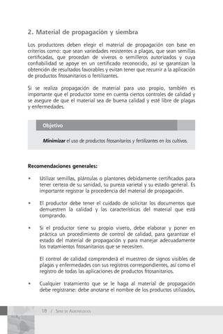 2. Material de propagación y siembra

Los productores deben elegir el material de propagación con base en
criterios como: que sean variedades resistentes a plagas, que sean semillas
certificadas, que procedan de viveros o semilleros autorizados y cuya
confiabilidad se apoye en un certificado reconocido, así se garantizan la
obtención de resultados favorables y evitan tener que recurrir a la aplicación
de productos fitosanitarios o fertilizantes.

Si se realiza propagación de material para uso propio, también es
importante que el productor tome en cuenta ciertos controles de calidad y
se asegure de que el material sea de buena calidad y esté libre de plagas
y enfermedades.


      Objetivo

      Minimizar el uso de productos fitosanitarios y fertilizantes en los cultivos.




Recomendaciones generales:

•	   Utilizar semillas, plántulas o plantones debidamente certificados para
     tener certeza de su sanidad, su pureza varietal y su estado general. Es
     importante registrar la procedencia del material de propagación.

•	   El productor debe tener el cuidado de solicitar los documentos que
     demuestren la calidad y las características del material que está
     comprando.

•	   Si el productor tiene su propio vivero, debe elaborar y poner en
     práctica un procedimiento de control de calidad, para garantizar el
     estado del material de propagación y para manejar adecuadamente
     los tratamientos fitosanitarios que se necesiten.

     El control de calidad comprenderá el muestreo de signos visibles de
     plagas y enfermedades con sus registros correspondientes, así como el
     registro de todas las aplicaciones de productos fitosanitarios.

•	   Cualquier tratamiento que se le haga al material de propagación
     debe registrarse: debe anotarse el nombre de los productos utilizados,



      18 / Serie de AgronegocioS
 