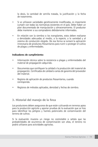 la dosis, la cantidad de semilla tratada, la justificación y la fecha
     de tratamiento.

•	   Si se utilizaran variedades genéticamente modificadas, es importante
     cumplir con todas las normativas existentes en el país. Debe haber un
     plan documentado de manipulación y almacenamiento. El productor
     debe mantener a sus compradores debidamente informados.

•	   En relación con la siembra o los transplantes, estos deben realizarse
     a densidades adecuadas al medio, a la especie, a la variedad y al
     sistema de conducción elegido. De esa forma se evitará la aplicación
     innecesaria de productos fitosanitarios para nutrir o proteger el cultivo
     de plagas y enfermedades.


Indicadores de cumplimiento:

•	   Información técnica sobre la resistencia a plagas y enfermedades del
     material de propagación adquirido.

•	   Documentos que certifiquen la calidad o la producción del material de
     propagación. Certificados de calidad o cartas de garantía del proveedor
     del material.

•	   Registro de aplicación de productos fitosanitarios, cuando
     corresponda.

•	   Registros de métodos aplicados, densidad y fechas de siembra.




3. Historial del manejo de la finca

Los productores deben asegurarse de que están cultivando en terrenos aptos
para la producción agrícola y aportar pruebas de la evaluación que se hizo
para identificar los peligros y fuentes potenciales de contaminación del
terreno de cultivo.

Si la evaluación muestra un riesgo no controlable o señala que las
probabilidades de ocurrencia de contaminación son altas, el terreno no
podrá utilizarse para actividades agrícolas.




                                                        Buenas Prácticas Agrícolas / 19
 