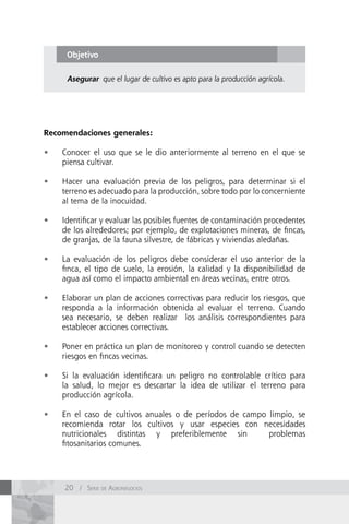 Objetivo

      Asegurar que el lugar de cultivo es apto para la producción agrícola.




Recomendaciones generales:

•	   Conocer el uso que se le dio anteriormente al terreno en el que se
     piensa cultivar.

•	   Hacer una evaluación previa de los peligros, para determinar si el
     terreno es adecuado para la producción, sobre todo por lo concerniente
     al tema de la inocuidad.

•	   Identificar y evaluar las posibles fuentes de contaminación procedentes
     de los alrededores; por ejemplo, de explotaciones mineras, de fincas,
     de granjas, de la fauna silvestre, de fábricas y viviendas aledañas.

•	   La evaluación de los peligros debe considerar el uso anterior de la
     finca, el tipo de suelo, la erosión, la calidad y la disponibilidad de
     agua así como el impacto ambiental en áreas vecinas, entre otros.

•	   Elaborar un plan de acciones correctivas para reducir los riesgos, que
     responda a la información obtenida al evaluar el terreno. Cuando
     sea necesario, se deben realizar los análisis correspondientes para
     establecer acciones correctivas.

•	   Poner en práctica un plan de monitoreo y control cuando se detecten
     riesgos en fincas vecinas.

•	   Si la evaluación identificara un peligro no controlable crítico para
     la salud, lo mejor es descartar la idea de utilizar el terreno para
     producción agrícola.

•	   En el caso de cultivos anuales o de períodos de campo limpio, se
     recomienda rotar los cultivos y usar especies con necesidades
     nutricionales distintas y preferiblemente sin         problemas
     fitosanitarios comunes.




     20 / Serie de AgronegocioS
 