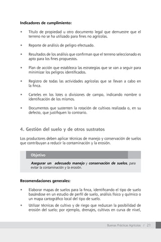 Indicadores de cumplimiento:

•	   Título de propiedad u otro documento legal que demuestre que el
     terreno no se ha utilizado para fines no agrícolas.

•	   Reporte de análisis de peligro efectuado.

•	   Resultados de los análisis que confirman que el terreno seleccionado es
     apto para los fines propuestos.

•	   Plan de acción que establezca las estrategias que se van a seguir para
     minimizar los peligros identificados.

•	   Registro de todas las actividades agrícolas que se llevan a cabo en
     la finca.

•	   Carteles en los lotes o divisiones de campo, indicando nombre o
     identificación de los mismos.

•	   Documentos que sustenten la rotación de cultivos realizada o, en su
     defecto, que justifiquen lo contrario.



4. Gestión del suelo y de otros sustratos

Los productores deben aplicar técnicas de manejo y conservación de suelos
que contribuyan a reducir la contaminación y la erosión.


      Objetivo

      Asegurar un adecuado manejo y conservación de suelos, para
      evitar la contaminación y la erosión.


Recomendaciones generales:

•	   Elaborar mapas de suelos para la finca, identificando el tipo de suelo
     basándose en un estudio de perfil de suelo, análisis físico y químico o
     un mapa cartográfico local del tipo de suelo.
•	   Utilizar técnicas de cultivo y de riego que reduzcan la posibilidad de
     erosión del suelo; por ejemplo, drenajes, cultivos en curva de nivel,



                                                      Buenas Prácticas Agrícolas / 21
 
