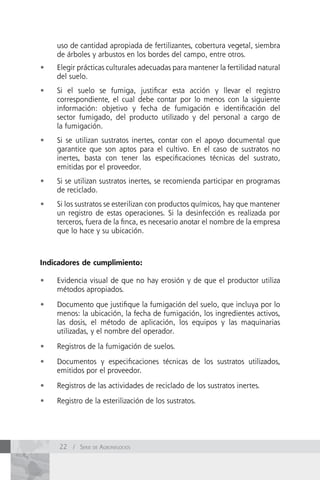 uso de cantidad apropiada de fertilizantes, cobertura vegetal, siembra
     de árboles y arbustos en los bordes del campo, entre otros.
•	   Elegir prácticas culturales adecuadas para mantener la fertilidad natural
     del suelo.
•	   Si el suelo se fumiga, justificar esta acción y llevar el registro
     correspondiente, el cual debe contar por lo menos con la siguiente
     información: objetivo y fecha de fumigación e identificación del
     sector fumigado, del producto utilizado y del personal a cargo de
     la fumigación.
•	   Si se utilizan sustratos inertes, contar con el apoyo documental que
     garantice que son aptos para el cultivo. En el caso de sustratos no
     inertes, basta con tener las especificaciones técnicas del sustrato,
     emitidas por el proveedor.
•	   Si se utilizan sustratos inertes, se recomienda participar en programas
     de reciclado.
•	   Si los sustratos se esterilizan con productos químicos, hay que mantener
     un registro de estas operaciones. Si la desinfección es realizada por
     terceros, fuera de la finca, es necesario anotar el nombre de la empresa
     que lo hace y su ubicación.



Indicadores de cumplimiento:

•	   Evidencia visual de que no hay erosión y de que el productor utiliza
     métodos apropiados.

•	   Documento que justifique la fumigación del suelo, que incluya por lo
     menos: la ubicación, la fecha de fumigación, los ingredientes activos,
     las dosis, el método de aplicación, los equipos y las maquinarias
     utilizadas, y el nombre del operador.

•	   Registros de la fumigación de suelos.

•	   Documentos y especificaciones técnicas de los sustratos utilizados,
     emitidos por el proveedor.

•	   Registros de las actividades de reciclado de los sustratos inertes.

•	   Registro de la esterilización de los sustratos.




     22 / Serie de AgronegocioS
 