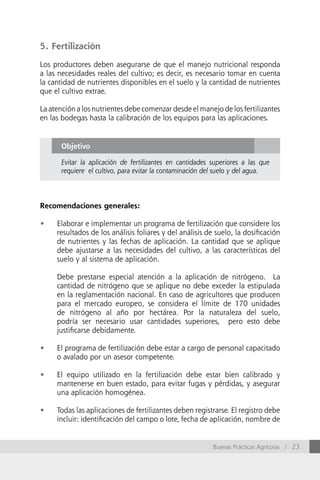 5. Fertilización

Los productores deben asegurarse de que el manejo nutricional responda
a las necesidades reales del cultivo; es decir, es necesario tomar en cuenta
la cantidad de nutrientes disponibles en el suelo y la cantidad de nutrientes
que el cultivo extrae.

La atención a los nutrientes debe comenzar desde el manejo de los fertilizantes
en las bodegas hasta la calibración de los equipos para las aplicaciones.


       Objetivo

       Evitar la aplicación de fertilizantes en cantidades superiores a las que
       requiere el cultivo, para evitar la contaminación del suelo y del agua.



Recomendaciones generales:

•	   Elaborar e implementar un programa de fertilización que considere los
     resultados de los análisis foliares y del análisis de suelo, la dosificación
     de nutrientes y las fechas de aplicación. La cantidad que se aplique
     debe ajustarse a las necesidades del cultivo, a las características del
     suelo y al sistema de aplicación.

     Debe prestarse especial atención a la aplicación de nitrógeno. La
     cantidad de nitrógeno que se aplique no debe exceder la estipulada
     en la reglamentación nacional. En caso de agricultores que producen
     para el mercado europeo, se considera el límite de 170 unidades
     de nitrógeno al año por hectárea. Por la naturaleza del suelo,
     podría ser necesario usar cantidades superiores, pero esto debe
     justificarse debidamente.

•	   El programa de fertilización debe estar a cargo de personal capacitado
     o avalado por un asesor competente.

•	   El equipo utilizado en la fertilización debe estar bien calibrado y
     mantenerse en buen estado, para evitar fugas y pérdidas, y asegurar
     una aplicación homogénea.

•	   Todas las aplicaciones de fertilizantes deben registrarse. El registro debe
     incluir: identificación del campo o lote, fecha de aplicación, nombre de


                                                           Buenas Prácticas Agrícolas / 23
 