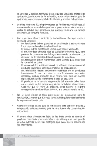 la variedad y especie, fórmulas, dosis, equipos utilizados, método de
     aplicación, justificación de la aplicación, autorización técnica para la
     aplicación, nombre comercial del fertilizante y nombre del aplicador.

•	   Se debe tener una lista de proveedores de fertilizantes y exigir que, al
     momento de comprar dichos productos, proporcionen documentos o
     cartas de calidad que garanticen que pueden emplearse en cultivos
     destinados al consumo humano.

•	   Con respecto al almacenamiento de los fertilizantes hay que tener en
     cuenta lo siguiente:
     - Los fertilizantes deben guardarse en un almacén o estructura que
         los proteja de las adversidades climáticas.
     - El almacén debe mantenerse limpio, ordenado y ventilado.
     - El almacén debe ubicarse lejos de cualquier fuente de agua, para
         prevenir la contaminación del agua en caso de un derrame. Los
         derrames de fertilizantes deben limpiarse de inmediato.
     - Los fertilizantes deben mantenerse sobre tarimas, para evitar que
         la humedad los dañe.
     - El almacén de los fertilizantes no debe utilizarse para almacenar el
         producto cosechado, semillas o material de propagación.
     - Los fertilizantes deben almacenarse separados de los productos
         fitosanitarios. En caso de contar con un solo almacén, se pueden
         almacenar ambos productos en el mismo sitio, pero de manera
         separada, señalando claramente el área de cada uno.
     - El productor o la persona responsable del almacén debe llevar
         un inventario de los productos y de las cantidades almacenadas.
         Cada vez que se retire un producto, debe hacerse el registro
         correspondiente e identificar, además, a la persona que lo retiró.

•	   No se debe utilizar el lodo proveniente de alcantarillas para la
     fertilización, a menos que este haya sido tratado siguiendo estrictamente
     la reglamentación del país.

•	   Cuando se utilice guano para la fertilización, éste debe ser tratado y
     compostado adecuadamente, pues es una fuente de contaminación
     microbiana.

•	   El guano debe almacenarse lejos de las áreas donde se guarda el
     producto cosechado y los materiales o utensilios que se usan para la
     cosecha. Además, debe estar protegido para evitar que se escurra por
     los alrededores.



     24 / Serie de AgronegocioS
 