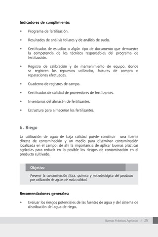 Indicadores de cumplimiento:

•	   Programa de fertilización.

•	   Resultados de análisis foliares y de análisis de suelo.

•	   Certificados de estudios o algún tipo de documento que demuestre
     la competencia de los técnicos responsables del programa de
     fertilización.

•	   Registro de calibración y de mantenimiento de equipo, donde
     se registren los repuestos utilizados, facturas de compra o
     reparaciones efectuadas.

•	   Cuaderno de registros de campo.

•	   Certificados de calidad de proveedores de fertilizantes.

•	   Inventarios del almacén de fertilizantes.

•	   Estructura para almacenar los fertilizantes.



6. Riego

La utilización de agua de baja calidad puede constituir una fuente
directa de contaminación y un medio para diseminar contaminación
localizada en el campo; de ahí la importancia de aplicar buenas prácticas
agrícolas para reducir en lo posible los riesgos de contaminación en el
producto cultivado.


      Objetivo

      Prevenir la contaminación física, química y microbiológica del producto
      por utilización de aguas de mala calidad.



Recomendaciones generales:

•	   Evaluar los riesgos potenciales de las fuentes de agua y del sistema de
     distribución del agua de riego.


                                                         Buenas Prácticas Agrícolas / 25
 