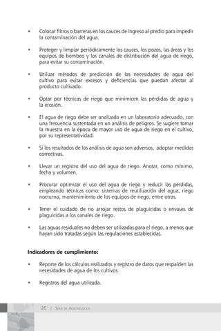 •	   Colocar filtros o barreras en los cauces de ingreso al predio para impedir
     la contaminación del agua.

•	   Proteger y limpiar periódicamente los cauces, los pozos, las áreas y los
     equipos de bombeo y los canales de distribución del agua de riego,
     para evitar su contaminación.

•	   Utilizar métodos de predicción de las necesidades de agua del
     cultivo para evitar excesos y deficiencias que puedan afectar al
     producto cultivado.

•	   Optar por técnicas de riego que minimicen las pérdidas de agua y
     la erosión.

•	   El agua de riego debe ser analizada en un laboratorio adecuado, con
     una frecuencia sustentada en un análisis de peligros. Se sugiere tomar
     la muestra en la época de mayor uso de agua de riego en el cultivo,
     por su representatividad.

•	   Si los resultados de los análisis de agua son adversos, adoptar medidas
     correctivas.

•	   Llevar un registro del uso del agua de riego. Anotar, como mínimo,
     fecha y volumen.

•	   Procurar optimizar el uso del agua de riego y reducir las pérdidas,
     empleando técnicas como: sistemas de reutilización del agua, riego
     nocturno, mantenimiento de los equipos de riego, entre otras.

•	   Tener el cuidado de no arrojar restos de plaguicidas o envases de
     plaguicidas a los canales de riego.

•	   Las aguas residuales no deben ser utilizadas para el riego, a menos que
     hayan sido tratadas según las regulaciones establecidas.


Indicadores de cumplimiento:

•	   Reporte de los cálculos realizados y registro de datos que respalden las
     necesidades de agua de los cultivos.

•	   Registros del agua utilizada.



     26 / Serie de AgronegocioS
 