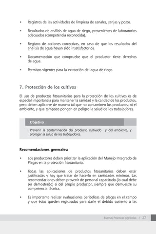 •	   Registros de las actividades de limpieza de canales, zanjas y pozos.

•	   Resultados de análisis de agua de riego, provenientes de laboratorios
     adecuados (competencia reconocida).

•	   Registro de acciones correctivas, en caso de que los resultados del
     análisis de agua hayan sido insatisfactorios.

•	   Documentación que compruebe que el productor tiene derechos
     de agua.

•	   Permisos vigentes para la extracción del agua de riego.



7. Protección de los cultivos

El uso de productos fitosanitarios para la protección de los cultivos es de
especial importancia para mantener la sanidad y la calidad de los productos,
pero deben aplicarse de manera tal que no contaminen los productos, ni el
ambiente, y que tampoco pongan en peligro la salud de los trabajadores.


      Objetivo

      Prevenir la contaminación del producto cultivado   y del ambiente, y
      proteger la salud de los trabajadores.



Recomendaciones generales:

•	   Los productores deben priorizar la aplicación del Manejo Integrado de
     Plagas en la protección fitosanitaria.

•	   Todas las aplicaciones de productos fitosanitarios deben estar
     justificadas y hay que tratar de hacerlo en cantidades mínimas. Las
     recomendaciones deben provenir de personal capacitado (lo cual debe
     ser demostrado) o del propio productor, siempre que demuestre su
     competencia técnica.

•	   Es importante realizar evaluaciones periódicas de plagas en el campo
     y que éstas queden registradas para darle el debido sustento a las



                                                         Buenas Prácticas Agrícolas / 27
 
