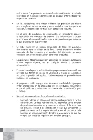 aplicaciones. El responsable de estas evaluaciones debe estar capacitado,
     sobre todo en materia de identificación de plagas y enfermedades y de
     organismos benéficos.

•	   En las aplicaciones, sólo deben utilizarse los productos permitidos
     por la reglamentación nacional y recomendados para la especie en
     cuestión. Se recomienda verificar estos datos en la etiqueta.

     En el caso de productos de exportación, es importante conocer
     la legislación del mercado de destino. Esta información la puede
     proporcionar el comprador o la empresa empacadora exportadora de
     la que el agricultor es proveedor.

•	   Se debe mantener un listado actualizado de todos los productos
     fitosanitarios que se utilizan en la finca. Debe anotarse el nombre
     comercial de los productos y el nombre del fabricante, así como
     cualquier cambio en la legislación para estos productos.

•	   Los productos fitosanitarios deben adquirirse en entidades autorizadas
     y con registro vigente, no en cualquier tienda o proveedor
     no autorizado.

•	   El caldo o mezcla para la aplicación debe prepararse con base en cálculos
     precisos que tomen en cuenta la velocidad y el área de aplicación,
     así como la presión del equipo. Deben seguirse los procedimientos
     indicados en la etiqueta.

•	   Al preparar el caldo hay que tener en cuenta la calidad del agua para
     evitar alteraciones en la efectividad de los productos fitosanitarios
     o que el caldo se convierta en una fuente de contaminación para
     el cultivo.

•	   Sobre el almacenamiento de productos fitosanitarios:
     –   Lo ideal es tener un almacén destinado exclusivamente a ese fin.
         En todo caso, se debe habilitar un área específica como almacén
         de productos fitosanitarios y mantenerla aislada. Si la finca tiene
         un almacén central o de distribución y hay que almacenar los
         productos cerca de los lugares de aplicación, el productor debe
         habilitar un pequeño almacén de tránsito y asegurarse de que éste
         cumpla con todos los requisitos del almacén principal.




     28 / Serie de AgronegocioS
 