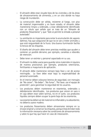 –   El almacén debe estar situado lejos de las viviendas y de las áreas
    de almacenamiento de alimentos, y en un sitio donde no haya
    riesgo de inundación.
–   La construcción debe ser sólida, resistente al fuego, con piso
    de material impermeable y en buen estado; el almacén debe
    mantenerse limpio y ordenado, y estar debidamente identificado
    con un rótulo que señale que se trata de un “Almacén de
    productos fitosanitarios” y que “Solo se permite la entrada a personal
    autorizado”.
–   La ventilación es importante para evitar la acumulación de vapores
    dañinos; hay que asegurarse de que no se van a meter animales y
    que está resguardado de la lluvia. Una buena iluminación facilita
    la lectura de las etiquetas.
–   El diseño del almacén debe tener previstas medidas que ayuden a
    contener un posible derrame; por ejemplo, canaletas o rebordes
    de retención.
–   Debe tener un extintor y personal capacitado en su uso.
–   El almacén no debe usarse para guardar otros materiales ni siquiera
    de manera provisional; por ejemplo, productos veterinarios,
    fertilizantes o maquinaria de aplicación.
–   El almacén debe mantenerse siempre bajo llave y ser de acceso
    restringido. La llave debe estar bajo la responsabilidad de
    personal autorizado.
–   En el interior deben colocarse letreros de seguridad, con mensajes
    de “No comer”, “No beber”, “No fumar”, “Por favor, use el equipo de
    protección”, para garantizar la seguridad de los usuarios.
–   Los productos deben mantenerse en estanterías, ordenados y
    debidamente identificados. Los productos que vienen en saco o
    en caja deben estar sobre tarimas, no en el suelo. Los productos
    líquidos siempre deben ocupar la parte baja de las estanterías.
–   Las estanterías deben ser de material no inflamable y no absorbente;
    no debería usarse madera.
–   Los productos fitosanitarios deben almacenarse siempre en su
    envase original y conservar las etiquetas, porque éstas brindan toda
    la información necesaria sobre las condiciones de almacenamiento
    y sobre lo que hay que hacer en caso de intoxicación.




                                                   Buenas Prácticas Agrícolas / 29
 